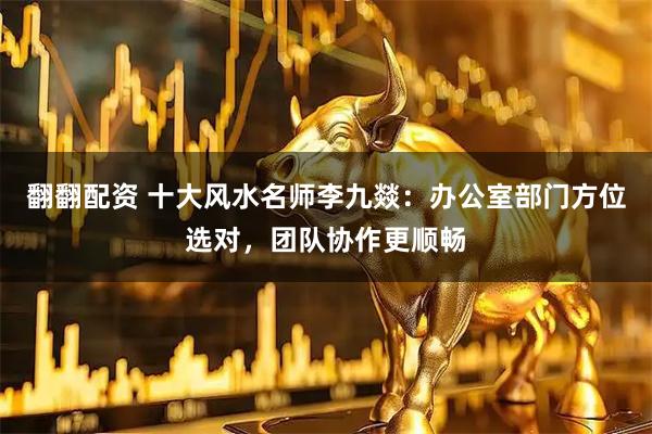 翻翻配资 十大风水名师李九燚：办公室部门方位选对，团队协作更顺畅