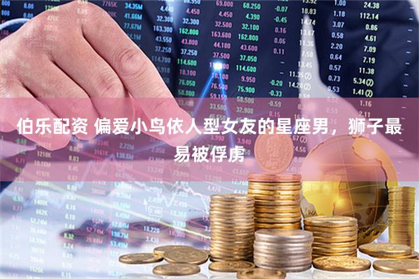 伯乐配资 偏爱小鸟依人型女友的星座男，狮子最易被俘虏
