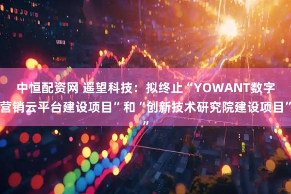 中恒配资网 遥望科技：拟终止“YOWANT数字营销云平台建设项目”和“创新技术研究院建设项目”