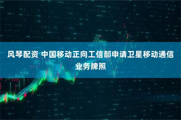 风琴配资 中国移动正向工信部申请卫星移动通信业务牌照