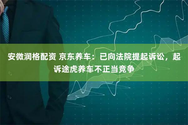 安微润格配资 京东养车：已向法院提起诉讼，起诉途虎养车不正当竞争