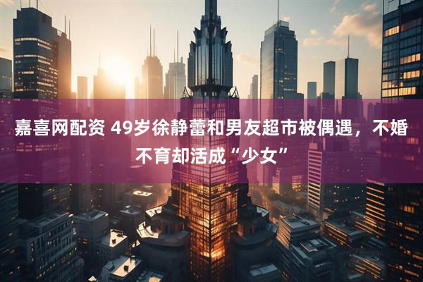 嘉喜网配资 49岁徐静蕾和男友超市被偶遇，不婚不育却活成“少女”