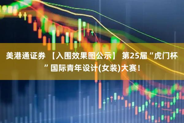 美港通证券 【入围效果图公示】 第25届“虎门杯”国际青年设计(女装)大赛！