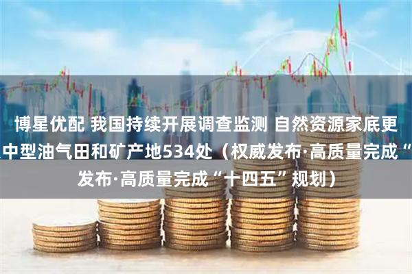 博星优配 我国持续开展调查监测 自然资源家底更厚——新发现大中型油气田和矿产地534处（权威发布·高质量完成“十四五”规划）