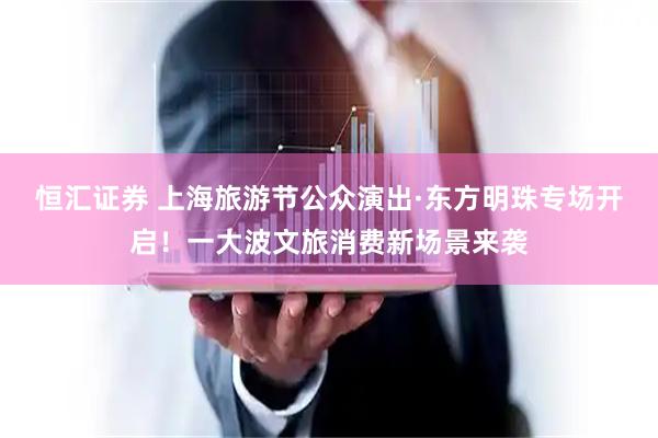 恒汇证券 上海旅游节公众演出·东方明珠专场开启！一大波文旅消费新场景来袭