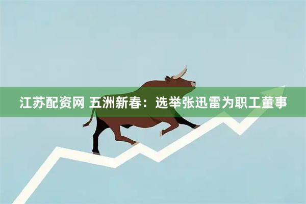 江苏配资网 五洲新春：选举张迅雷为职工董事