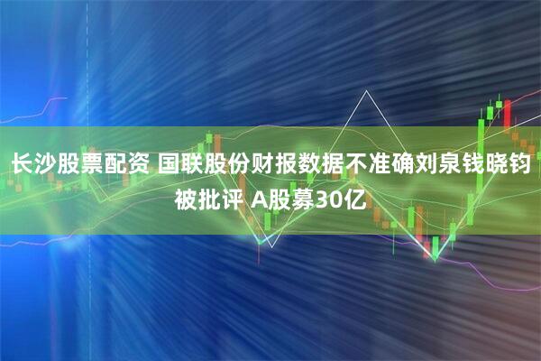 长沙股票配资 国联股份财报数据不准确刘泉钱晓钧被批评 A股募30亿