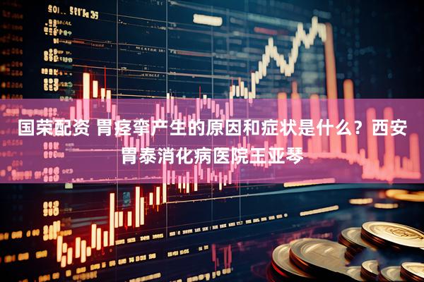 国荣配资 胃痉挛产生的原因和症状是什么？西安胃泰消化病医院王亚琴