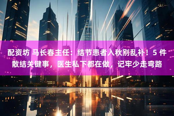 配资坊 马长春主任：结节患者入秋别乱补！5 件散结关键事，医生私下都在做，记牢少走弯路