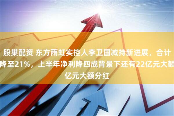 股巢配资 东方雨虹实控人李卫国减持新进展，合计持股降至21%，上半年净利降四成背景下还有22亿元大额分红