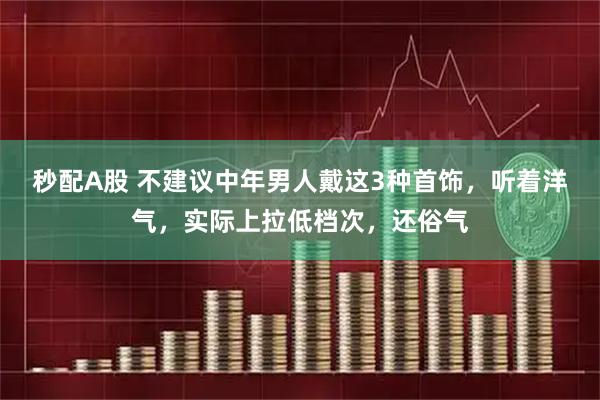 秒配A股 不建议中年男人戴这3种首饰，听着洋气，实际上拉低档次，还俗气