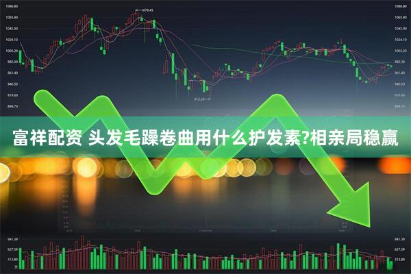 富祥配资 头发毛躁卷曲用什么护发素?相亲局稳赢