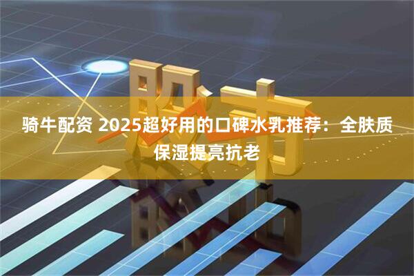 骑牛配资 2025超好用的口碑水乳推荐：全肤质保湿提亮抗老