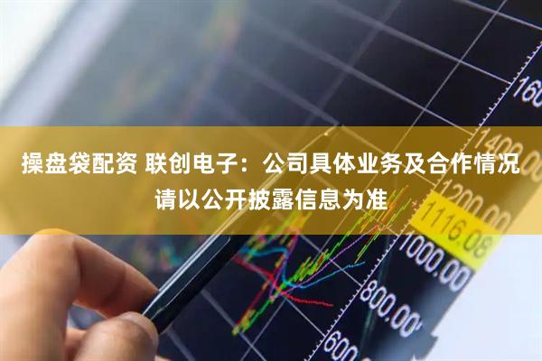 操盘袋配资 联创电子：公司具体业务及合作情况请以公开披露信息为准