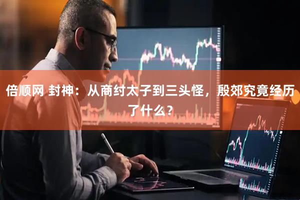 倍顺网 封神：从商纣太子到三头怪，殷郊究竟经历了什么？