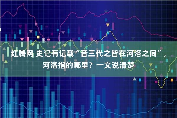 红腾网 史记有记载“昔三代之皆在河洛之间”，河洛指的哪里？一文说清楚
