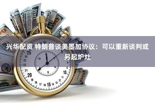 兴华配资 特朗普谈美墨加协议：可以重新谈判或另起炉灶