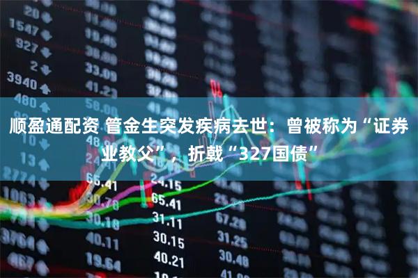 顺盈通配资 管金生突发疾病去世：曾被称为“证券业教父”，折戟“327国债”