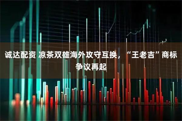 诚达配资 凉茶双雄海外攻守互换，“王老吉”商标争议再起