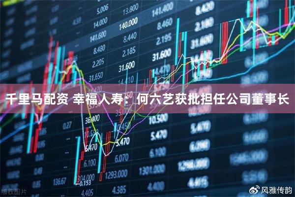 千里马配资 幸福人寿：何六艺获批担任公司董事长