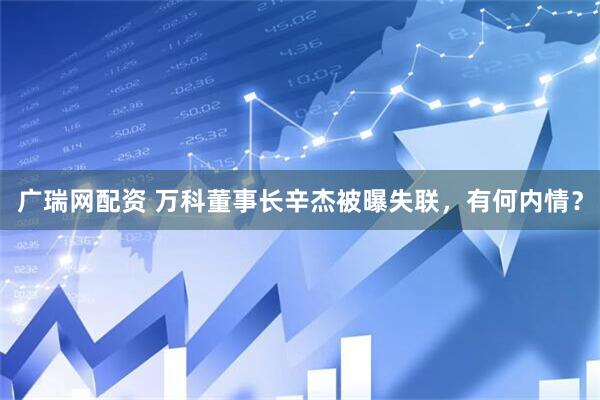 广瑞网配资 万科董事长辛杰被曝失联，有何内情？