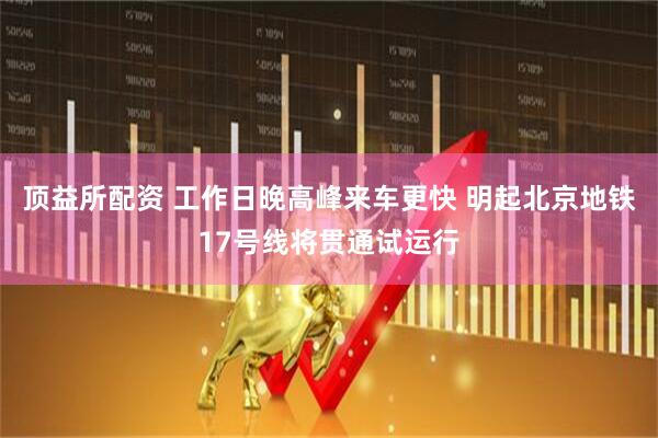 顶益所配资 工作日晚高峰来车更快 明起北京地铁17号线将贯通试运行