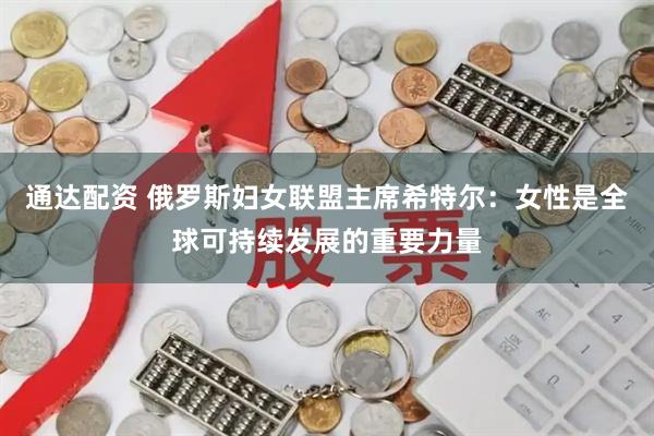 通达配资 俄罗斯妇女联盟主席希特尔：女性是全球可持续发展的重要力量