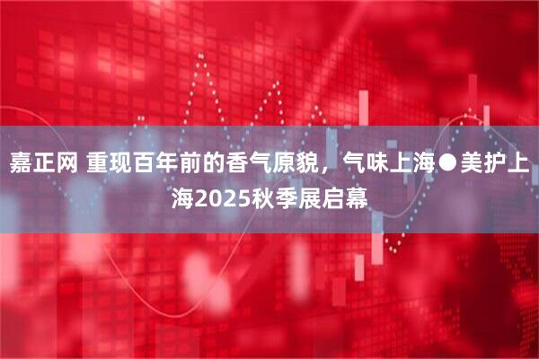 嘉正网 重现百年前的香气原貌，气味上海●美护上海2025秋季展启幕