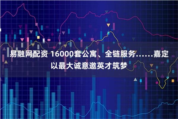 易融网配资 16000套公寓、全链服务……嘉定以最大诚意邀英才筑梦