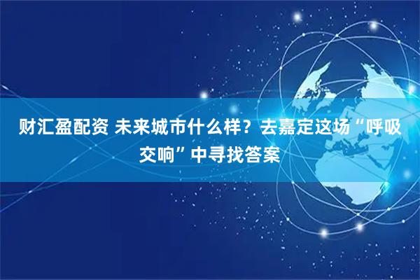 财汇盈配资 未来城市什么样？去嘉定这场“呼吸交响”中寻找答案