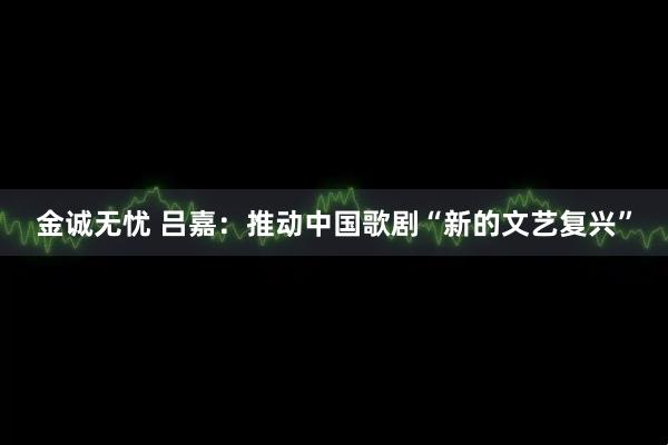 金诚无忧 吕嘉：推动中国歌剧“新的文艺复兴”