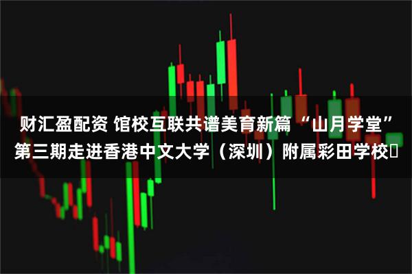 财汇盈配资 馆校互联共谱美育新篇 “山月学堂”第三期走进香港中文大学（深圳）附属彩田学校​