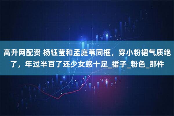 高升网配资 杨钰莹和孟庭苇同框，穿小粉裙气质绝了，年过半百了还少女感十足_裙子_粉色_那件