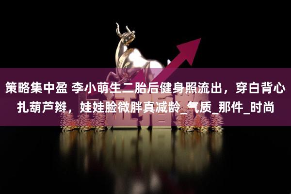 策略集中盈 李小萌生二胎后健身照流出，穿白背心扎葫芦辫，娃娃脸微胖真减龄_气质_那件_时尚