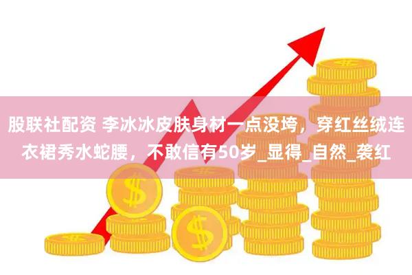 股联社配资 李冰冰皮肤身材一点没垮，穿红丝绒连衣裙秀水蛇腰，不敢信有50岁_显得_自然_袭红