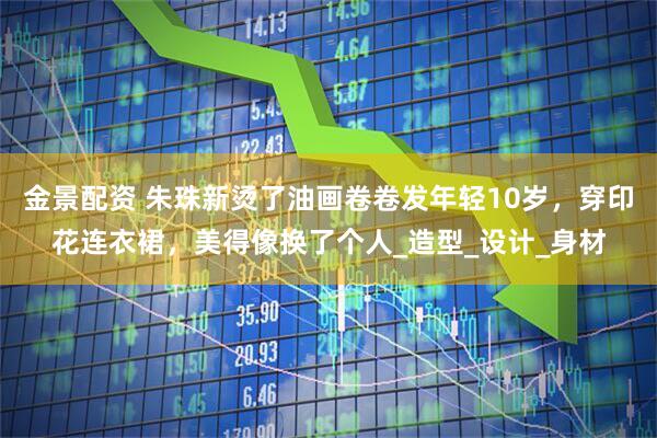 金景配资 朱珠新烫了油画卷卷发年轻10岁，穿印花连衣裙，美得像换了个人_造型_设计_身材