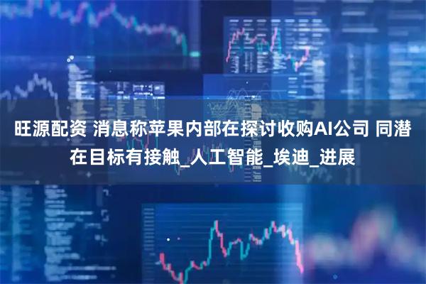 旺源配资 消息称苹果内部在探讨收购AI公司 同潜在目标有接触_人工智能_埃迪_进展