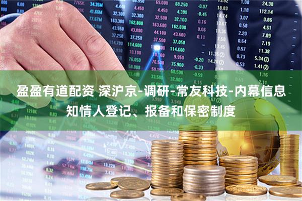 盈盈有道配资 深沪京-调研-常友科技-内幕信息知情人登记、报备和保密制度