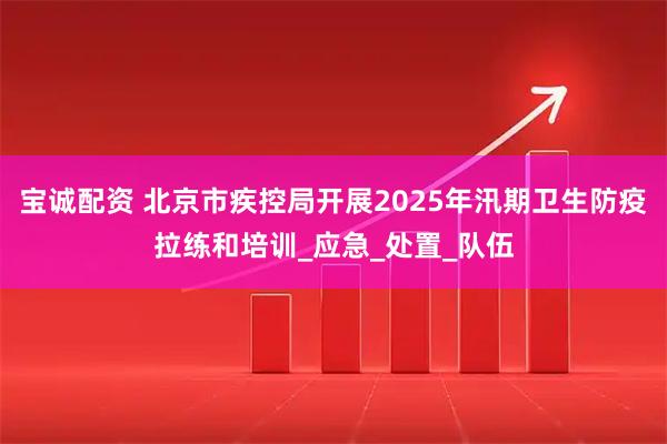 宝诚配资 北京市疾控局开展2025年汛期卫生防疫拉练和培训_应急_处置_队伍