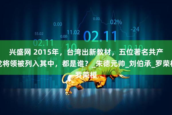 兴盛网 2015年，台湾出新教材，五位著名共产党将领被列入其中，都是谁？_朱德元帅_刘伯承_罗荣桓