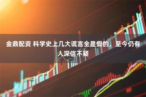 金鼎配资 科学史上几大谎言全是假的，至今仍有人深信不疑