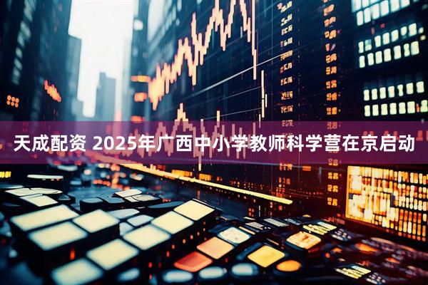 天成配资 2025年广西中小学教师科学营在京启动