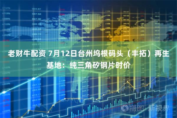 老财牛配资 7月12日台州坞根码头（丰拓）再生基地：纯三角矽钢片时价