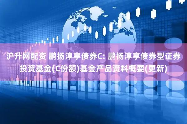 沪升网配资 鹏扬淳享债券C: 鹏扬淳享债券型证券投资基金(C份额)基金产品资料概要(更新)