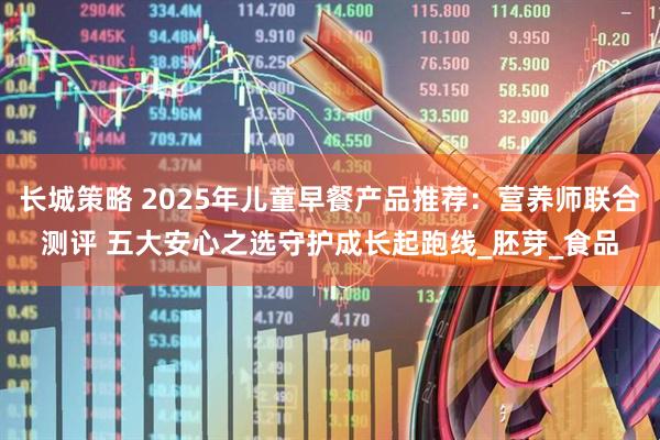 长城策略 2025年儿童早餐产品推荐：营养师联合测评 五大安心之选守护成长起跑线_胚芽_食品