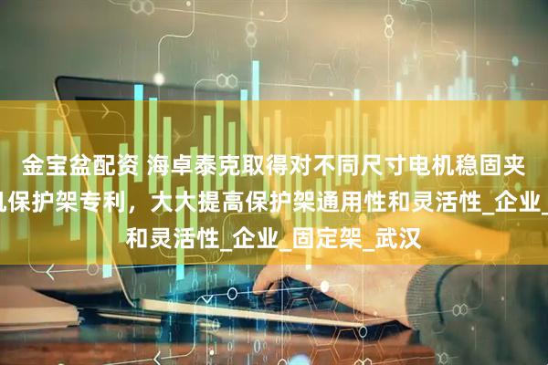 金宝盆配资 海卓泰克取得对不同尺寸电机稳固夹持的伺服电机保护架专利，大大提高保护架通用性和灵活性_企业_固定架_武汉