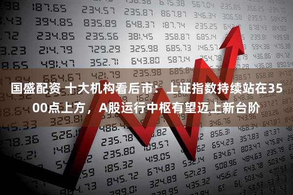 国盛配资 十大机构看后市：上证指数持续站在3500点上方，A股运行中枢有望迈上新台阶