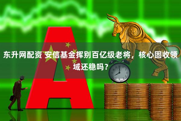 东升网配资 安信基金挥别百亿级老将，核心固收领域还稳吗？