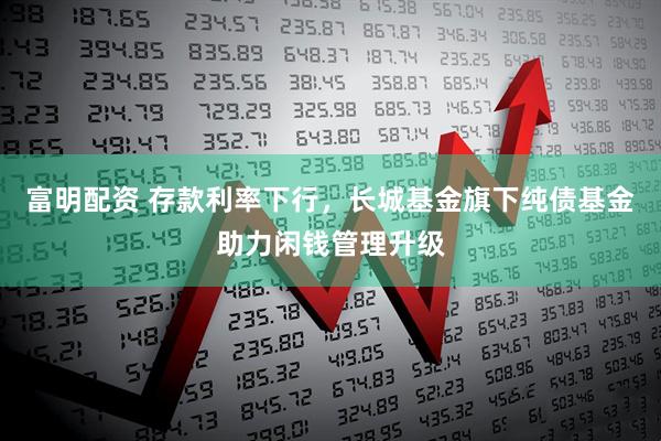 富明配资 存款利率下行，长城基金旗下纯债基金助力闲钱管理升级