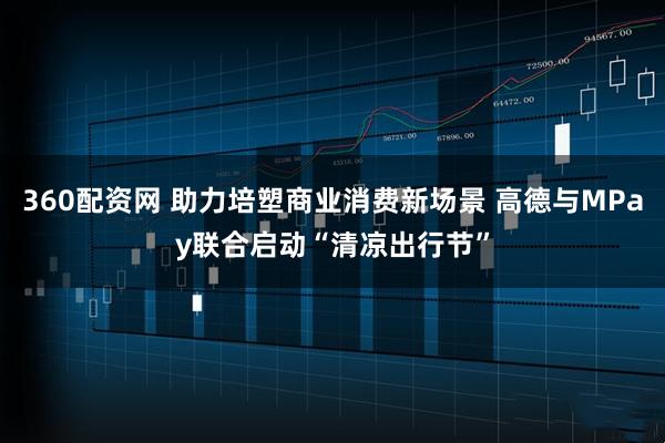 360配资网 助力培塑商业消费新场景 高德与MPay联合启动“清凉出行节”